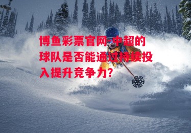 博鱼彩票官网-中超的球队是否能通过持续投入提升竞争力？