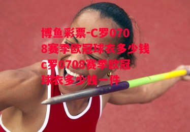 博鱼彩票-C罗0708赛季欧冠球衣多少钱c罗0708赛季欧冠球衣多少钱一件