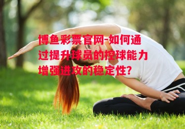 博鱼彩票官网-如何通过提升球员的控球能力增强进攻的稳定性？